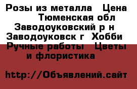 Розы из металла › Цена ­ 400 - Тюменская обл., Заводоуковский р-н, Заводоуковск г. Хобби. Ручные работы » Цветы и флористика   